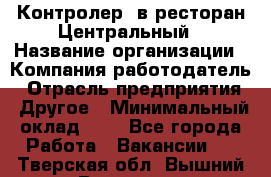 Контролер. в ресторан Центральный › Название организации ­ Компания-работодатель › Отрасль предприятия ­ Другое › Минимальный оклад ­ 1 - Все города Работа » Вакансии   . Тверская обл.,Вышний Волочек г.